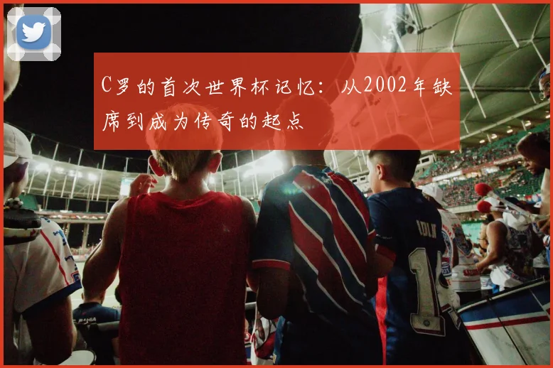 C罗的首次世界杯记忆:从2002年缺席到成为传奇的起点
