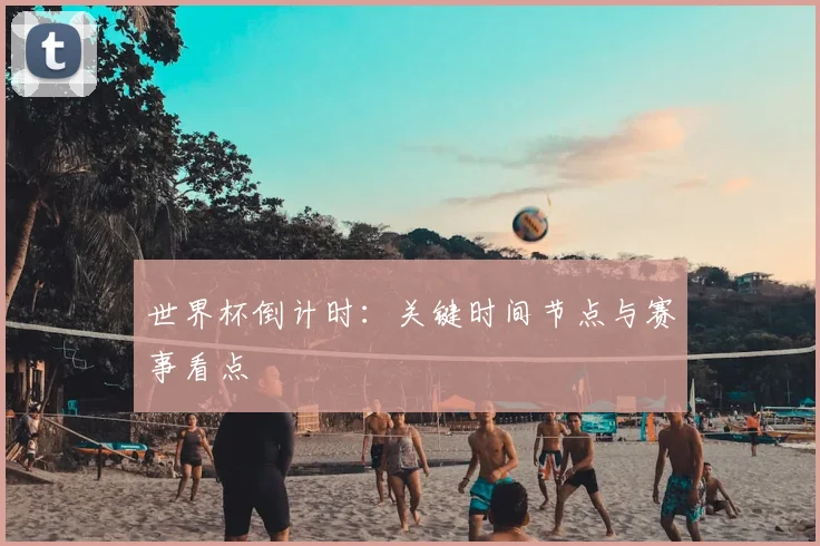 世界杯倒计时：关键时间节点与赛事看点