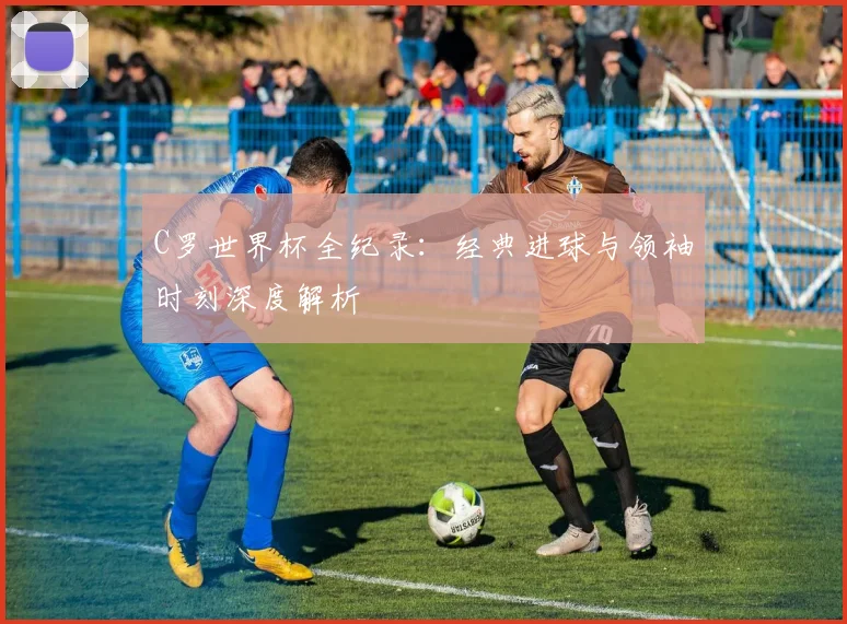 C罗世界杯全纪录:经典进球与领袖时刻深度解析