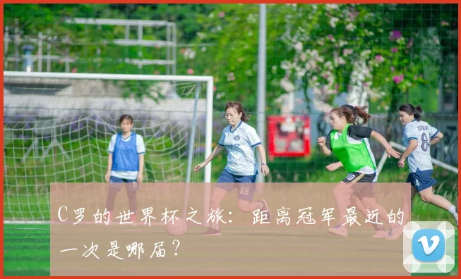 C罗的世界杯之旅：距离冠军最近的一次是哪届？