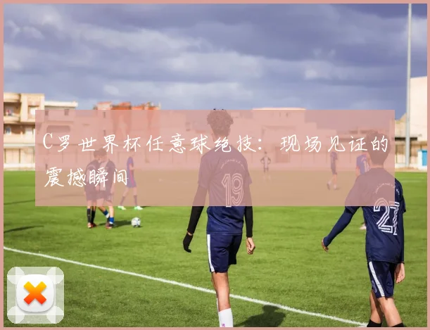 C罗世界杯任意球绝技:现场见证的震撼瞬间
