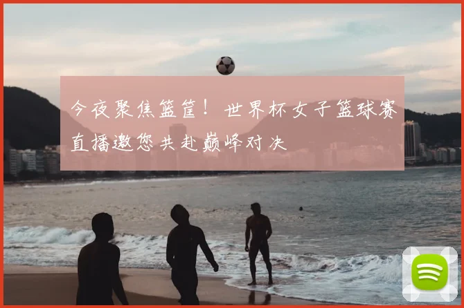 今夜聚焦篮筐!世界杯女子篮球赛直播邀您共赴巅峰对决