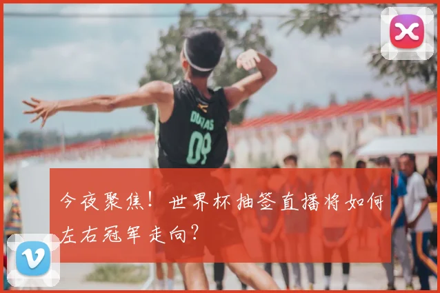 今夜聚焦！世界杯抽签直播将如何左右冠军走向？
