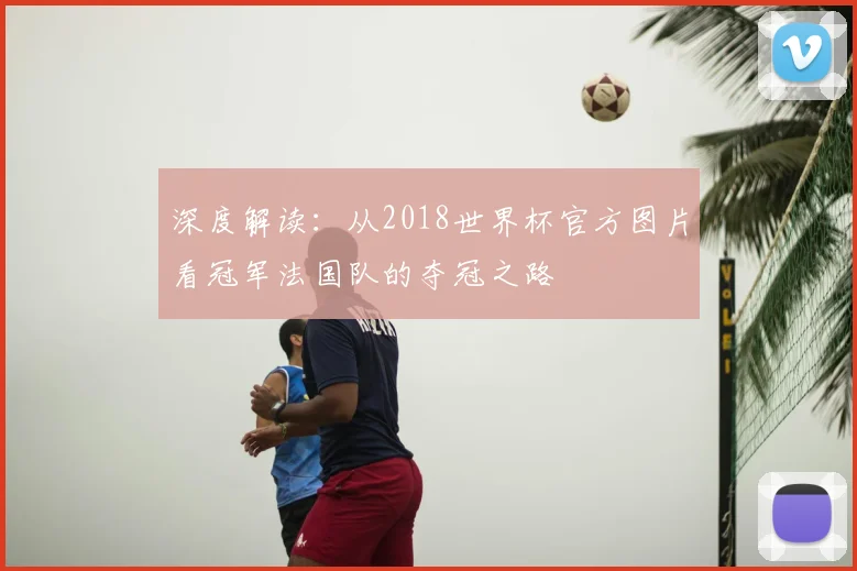 深度解读：从2018世界杯官方图片看冠军法国队的夺冠之路