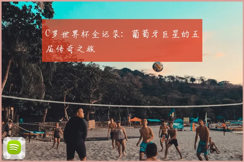 C罗世界杯全记录:葡萄牙巨星的五届传奇之旅