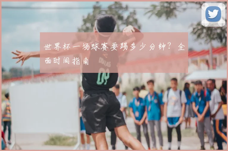 世界杯一场球赛要踢多少分钟?全面时间指南