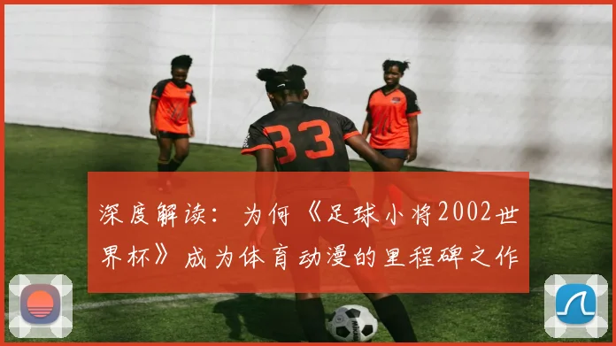 深度解读：为何《足球小将2002世界杯》成为体育动漫的里程碑之作