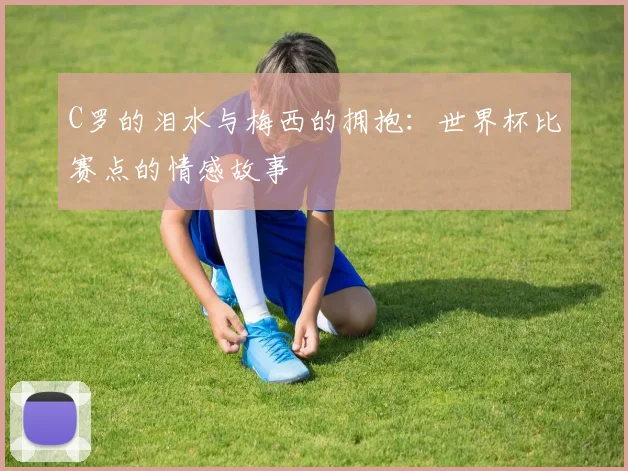 C罗的泪水与梅西的拥抱:世界杯比赛点的情感故事