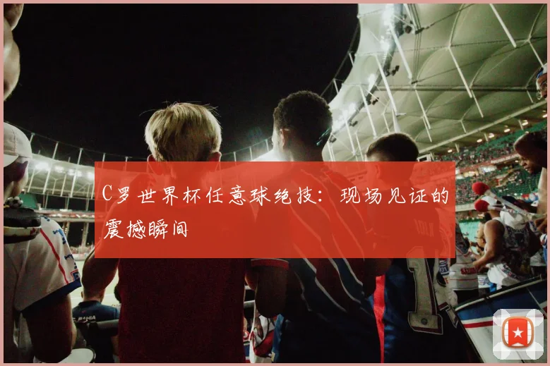 C罗世界杯任意球绝技:现场见证的震撼瞬间