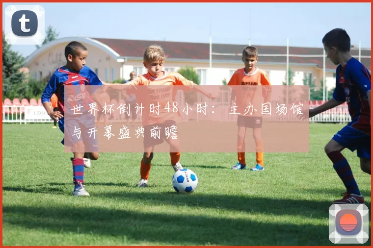世界杯倒计时48小时:主办国场馆与开幕盛典前瞻