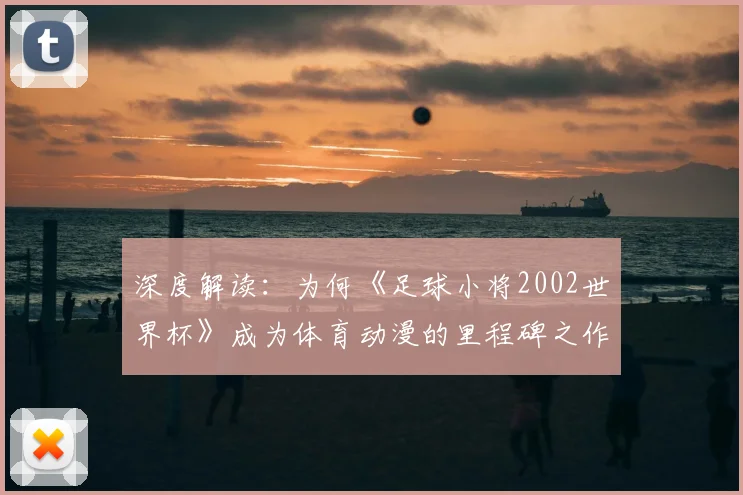 深度解读：为何《足球小将2002世界杯》成为体育动漫的里程碑之作