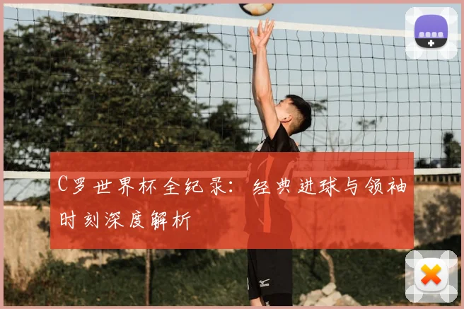 C罗世界杯全纪录:经典进球与领袖时刻深度解析