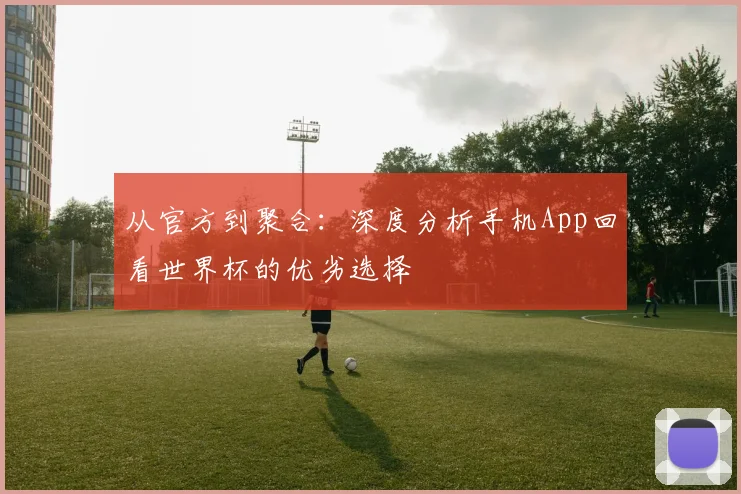 从官方到聚合：深度分析手机App回看世界杯的优劣选择