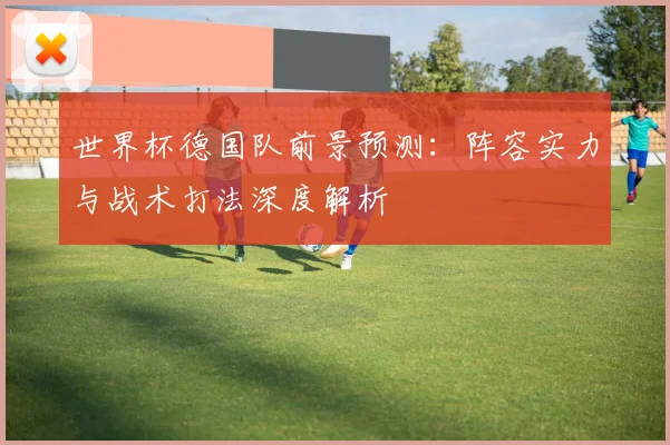 世界杯德国队前景预测:阵容实力与战术打法深度解析