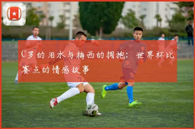 C罗的泪水与梅西的拥抱:世界杯比赛点的情感故事