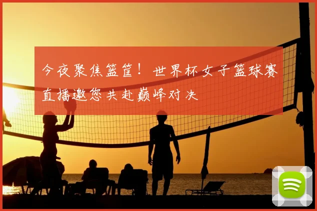 今夜聚焦篮筐!世界杯女子篮球赛直播邀您共赴巅峰对决